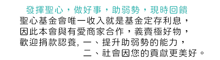   發揮聖心，做好事，助弱勢，現時回饋, 聖心基金會唯一確定收入就是基金定存利息，因此本會與有愛商家合作，義賣極好物，歡迎捐款認養, 一、提升助弱勢的能力，二、社會因您的貢獻更美好。